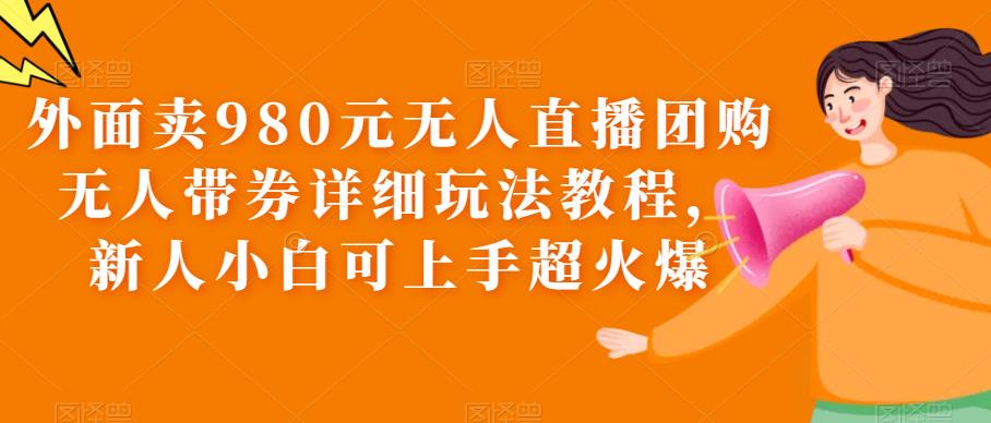 外面卖980元无人直播团购无人带券详细玩法教程，新人小白可上手超火爆|极客创益资源网