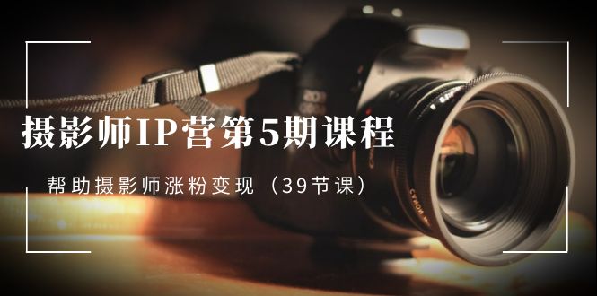摄影师-IP营第5期课程，帮助摄影师涨粉变现（39节课）|极客创益资源网