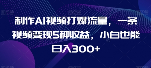 制作AI视频打爆流量，一条视频变现5种收益，小白也能日入300+【揭秘】|极客创益资源网